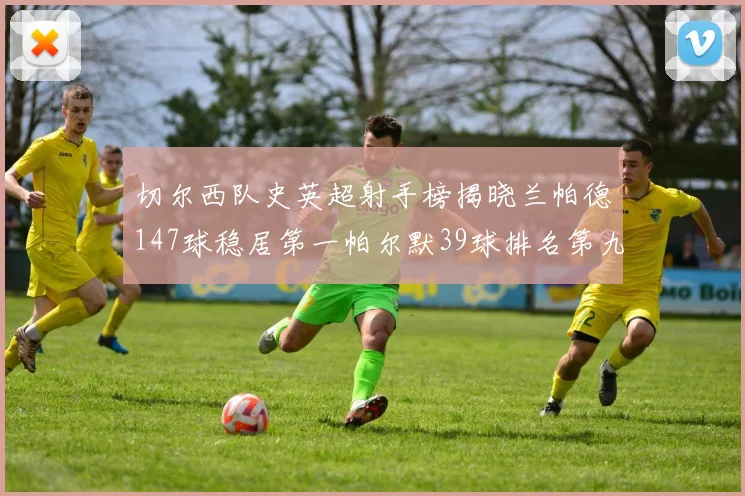 切尔西队史英超射手榜揭晓兰帕德147球稳居第一帕尔默39球排名第九