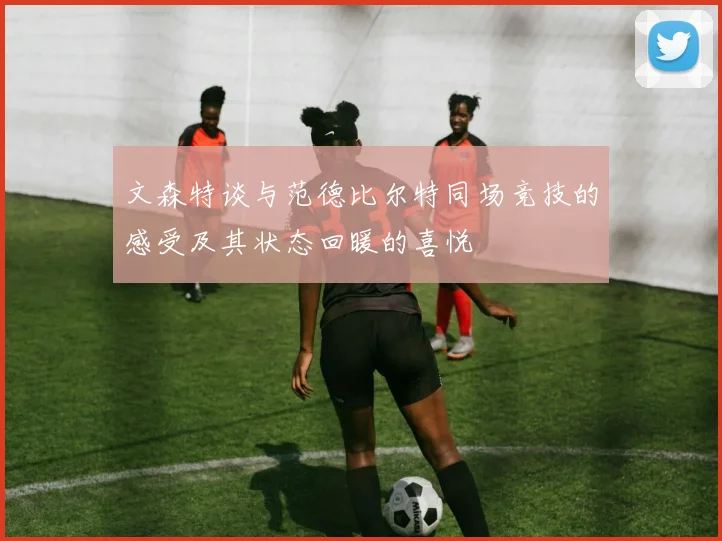 文森特谈与范德比尔特同场竞技的感受及其状态回暖的喜悦