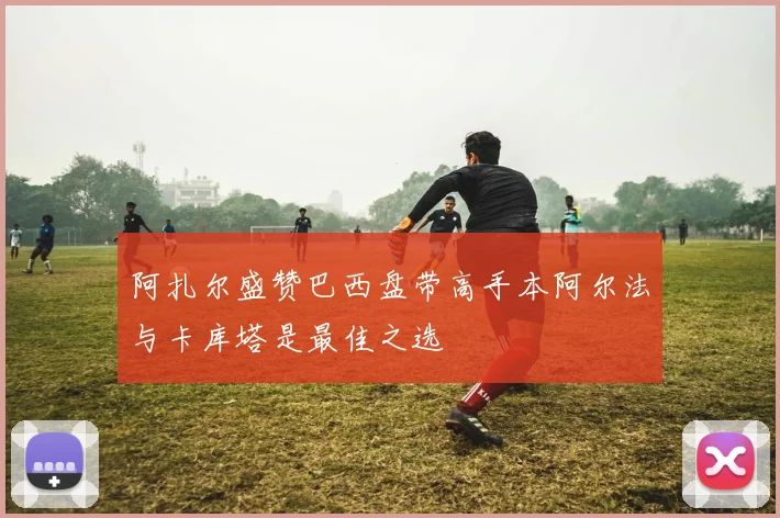 阿扎尔盛赞巴西盘带高手本阿尔法与卡库塔是最佳之选