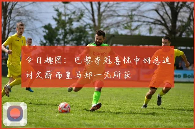 今日趣图：巴黎夺冠喜悦中姆总追讨欠薪而皇马却一无所获