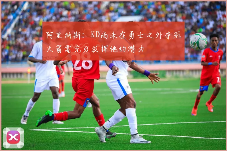 阿里纳斯：KD尚未在勇士之外夺冠火箭需充分发挥他的潜力