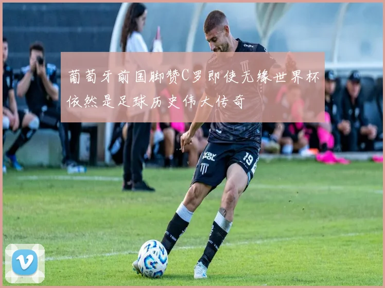 葡萄牙前国脚赞C罗即使无缘世界杯依然是足球历史伟大传奇