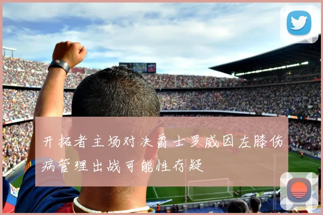 开拓者主场对决爵士罗威因左膝伤病管理出战可能性存疑