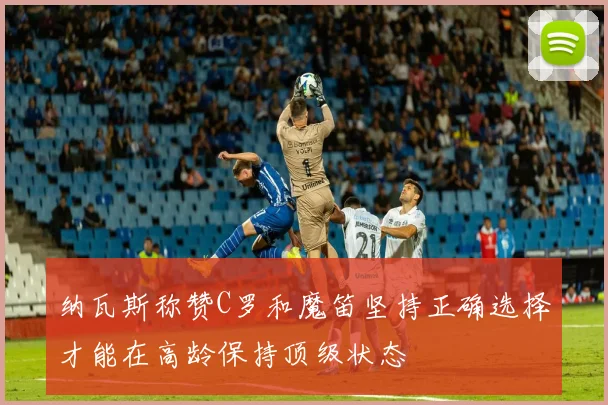 纳瓦斯称赞C罗和魔笛坚持正确选择才能在高龄保持顶级状态