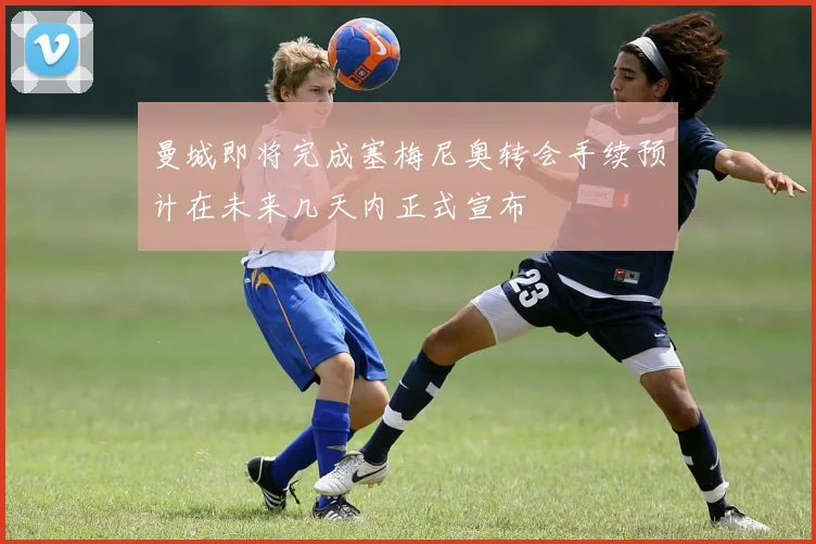 曼城即将完成塞梅尼奥转会手续预计在未来几天内正式宣布