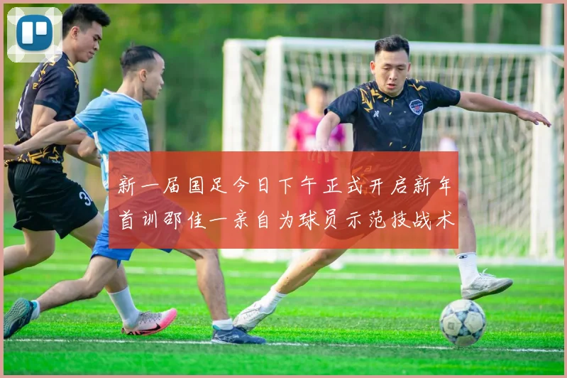 新一届国足今日下午正式开启新年首训邵佳一亲自为球员示范技战术