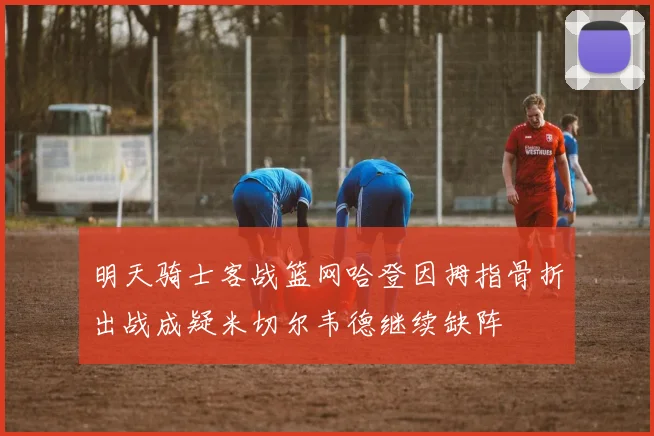 明天骑士客战篮网哈登因拇指骨折出战成疑米切尔韦德继续缺阵