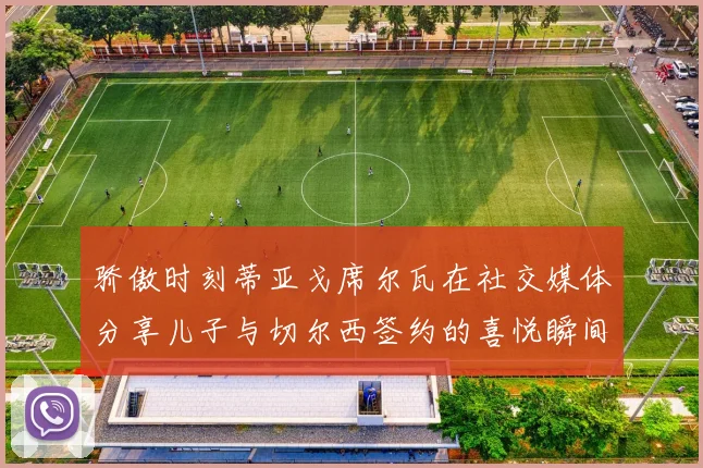 骄傲时刻蒂亚戈席尔瓦在社交媒体分享儿子与切尔西签约的喜悦瞬间