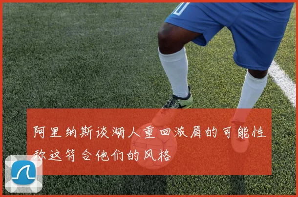 阿里纳斯谈湖人重回浓眉的可能性称这符合他们的风格